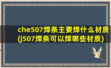 che507焊条主要焊什么材质(j507焊条可以焊哪些材质)