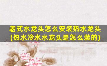 老式水龙头怎么安装热水龙头(热水冷水水龙头是怎么装的)