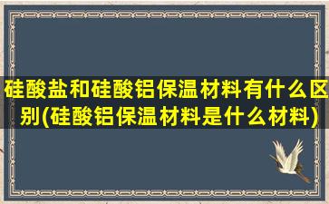 硅酸盐和硅酸铝保温材料有什么区别(硅酸铝保温材料是什么材料)