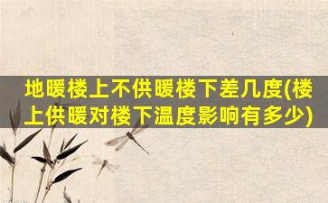 地暖楼上不供暖楼下差几度(楼上供暖对楼下温度影响有多少)