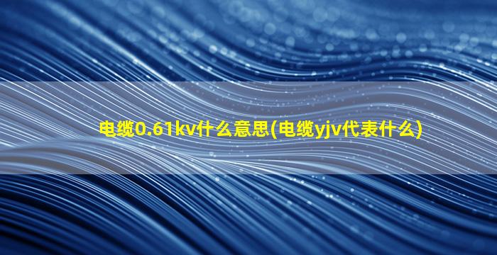 电缆0.61kv什么意思(电缆yjv代表什么)