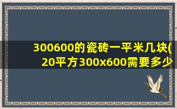 300600的瓷砖一平米几块(20平方300x600需要多少瓷砖)