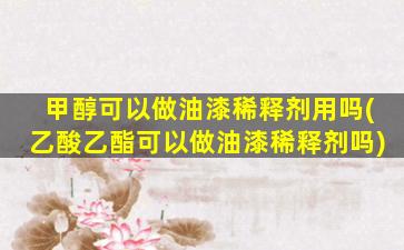 甲醇可以做油漆稀释剂用吗(乙酸乙酯可以做油漆稀释剂吗)