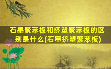 石墨聚苯板和挤塑聚苯板的区别是什么(石墨挤塑聚苯板)