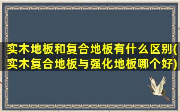 实木地板和复合地板有什么区别(实木复合地板与强化地板哪个好)