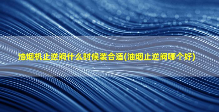 油烟机止逆阀什么时候装合适(油烟止逆阀哪个好)