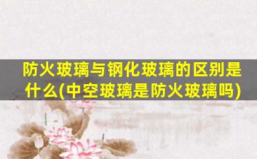 防火玻璃与钢化玻璃的区别是什么(中空玻璃是防火玻璃吗)