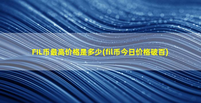 FIL币最高价格是多少(fil币今日价格破百)