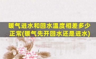 暖气进水和回水温度相差多少正常(暖气先开回水还是进水)