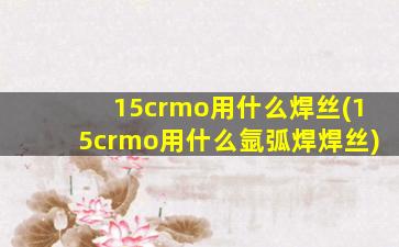 15crmo用什么焊丝(15crmo用什么氩弧焊焊丝)