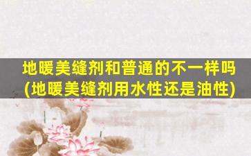 地暖美缝剂和普通的不一样吗(地暖美缝剂用水性还是油性)