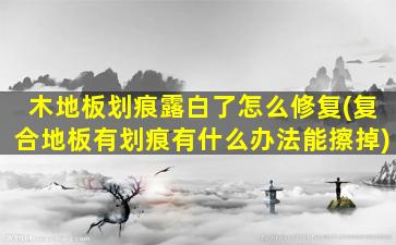 木地板划痕露白了怎么修复(复合地板有划痕有什么办法能擦掉)