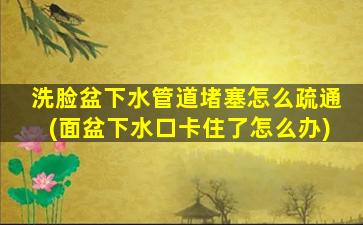 洗脸盆下水管道堵塞怎么疏通(面盆下水口卡住了怎么办)
