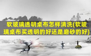 软玻璃透明桌布怎样清洗(软玻璃桌布买透明的好还是磨砂的好)