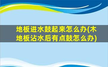 地板进水鼓起来怎么办(木地板沾水后有点鼓怎么办)
