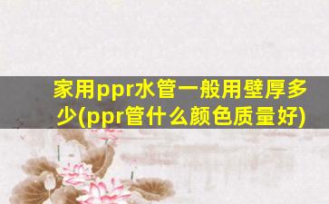 家用ppr水管一般用壁厚多少(ppr管什么颜色质量好)