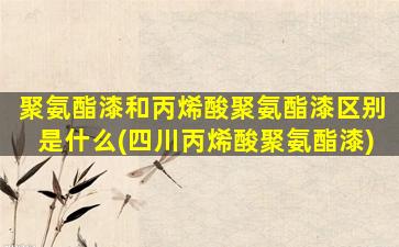 聚氨酯漆和丙烯酸聚氨酯漆区别是什么(四川丙烯酸聚氨酯漆)