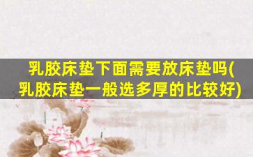 乳胶床垫下面需要放床垫吗(乳胶床垫一般选多厚的比较好)