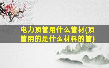 电力顶管用什么管材(顶管用的是什么材料的管)