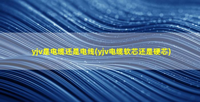 yjv是电缆还是电线(yjv电缆软芯还是硬芯)
