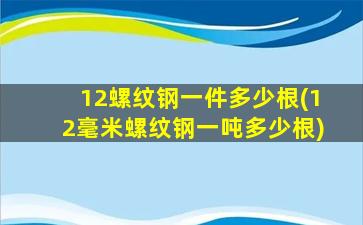 12螺纹钢一件多少根(12毫米螺纹钢一吨多少根)