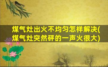 煤气灶出火不均匀怎样解决(煤气灶突然砰的一声火很大)