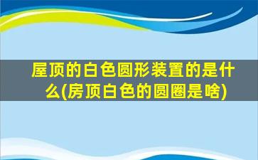 屋顶的白色圆形装置的是什么(房顶白色的圆圈是啥)