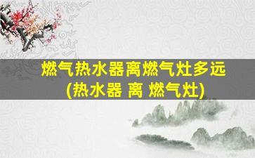 燃气热水器离燃气灶多远(热水器 离 燃气灶)