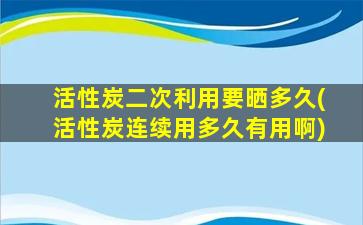 活性炭二次利用要晒多久(活性炭连续用多久有用啊)