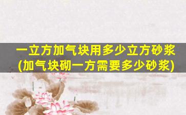 一立方加气块用多少立方砂浆(加气块砌一方需要多少砂浆)
