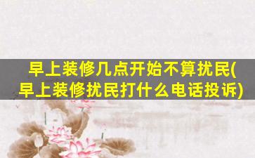 早上装修几点开始不算扰民(早上装修扰民打什么电话投诉)