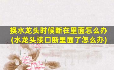 换水龙头时候断在里面怎么办(水龙头接口断里面了怎么办)