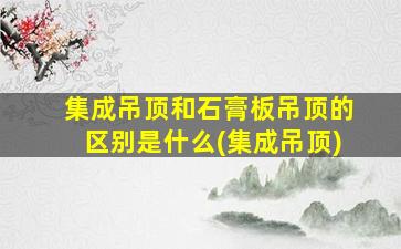 集成吊顶和石膏板吊顶的区别是什么(集成吊顶)