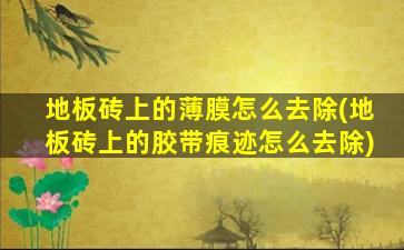 地板砖上的薄膜怎么去除(地板砖上的胶带痕迹怎么去除)