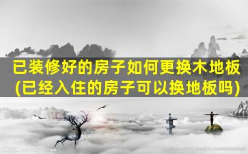 已装修好的房子如何更换木地板(已经入住的房子可以换地板吗)