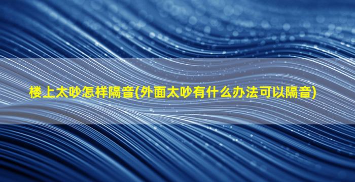 楼上太吵怎样隔音(外面太吵有什么办法可以隔音)