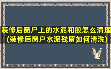 装修后窗户上的水泥和胶怎么清理(装修后窗户水泥残留如何清洗)