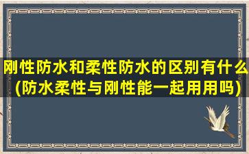 刚性防水和柔性防水的区别有什么(防水柔性与刚性能一起用用吗)