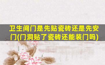卫生间门是先贴瓷砖还是先安门(门洞贴了瓷砖还能装门吗)