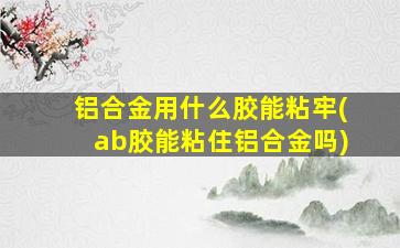 铝合金用什么胶能粘牢(ab胶能粘住铝合金吗)