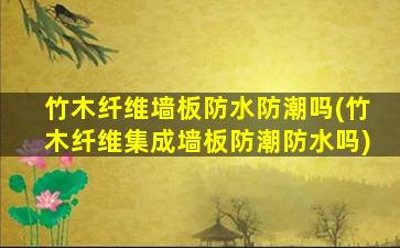 竹木纤维墙板防水防潮吗(竹木纤维集成墙板防潮防水吗)