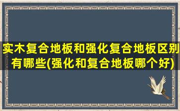 实木复合地板和强化复合地板区别有哪些(强化和复合地板哪个好)