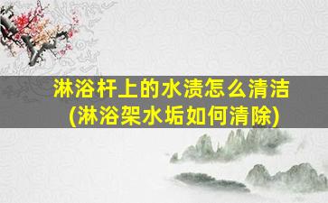 淋浴杆上的水渍怎么清洁(淋浴架水垢如何清除)
