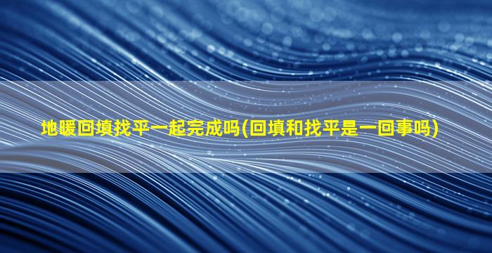 地暖回填找平一起完成吗(回填和找平是一回事吗)