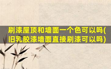 刷漆屋顶和墙面一个色可以吗(旧乳胶漆墙面直接刷漆可以吗)