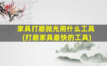 家具打磨抛光用什么工具(打磨家具最快的工具)