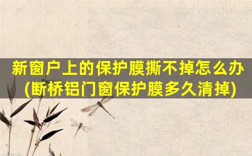 新窗户上的保护膜撕不掉怎么办(断桥铝门窗保护膜多久清掉)