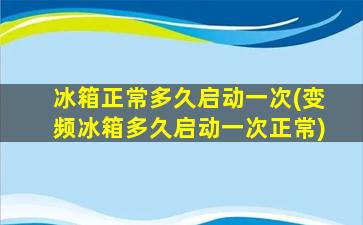 冰箱正常多久启动一次(变频冰箱多久启动一次正常)