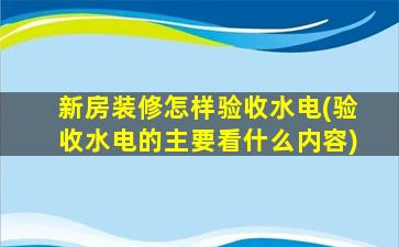 新房装修怎样验收水电(验收水电的主要看什么内容)