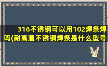 316不锈钢可以用102焊条焊吗(耐高温不锈钢焊条是什么型号)
